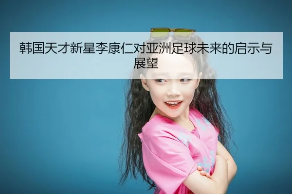 韩国天才新星李康仁对亚洲足球未来的启示与展望